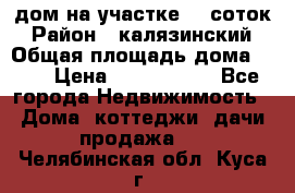 дом на участке 30 соток › Район ­ калязинский › Общая площадь дома ­ 73 › Цена ­ 1 600 000 - Все города Недвижимость » Дома, коттеджи, дачи продажа   . Челябинская обл.,Куса г.